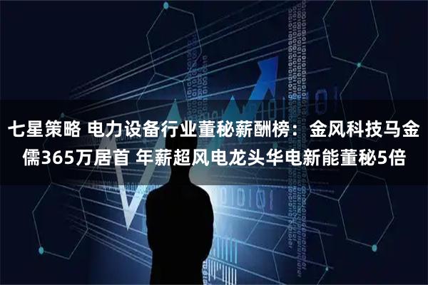 七星策略 电力设备行业董秘薪酬榜:金风科技马金儒365万居首 年薪超风电龙头华电新能董秘5倍