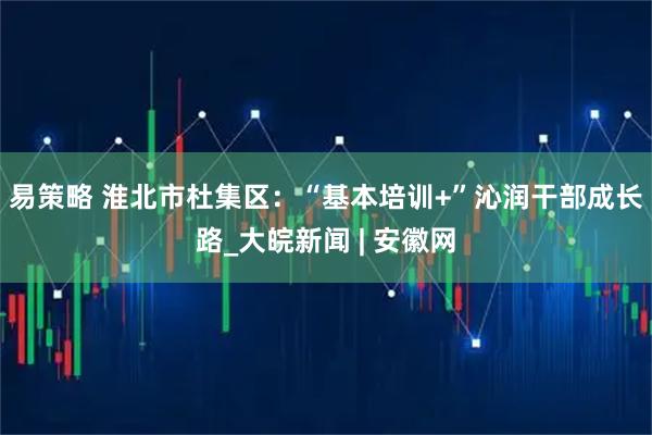 易策略 淮北市杜集区：“基本培训+”沁润干部成长路_大皖新闻 | 安徽网