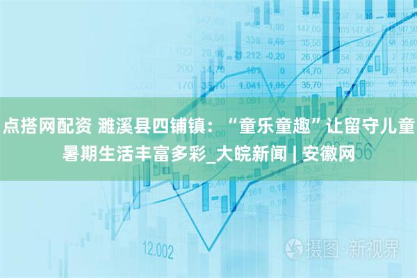 点搭网配资 濉溪县四铺镇：“童乐童趣”让留守儿童暑期生活丰富多彩_大皖新闻 | 安徽网