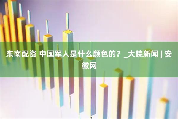 东南配资 中国军人是什么颜色的？_大皖新闻 | 安徽网