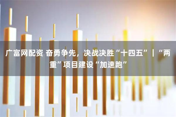 广富网配资 奋勇争先，决战决胜“十四五”｜“两重”项目建设“加速跑”