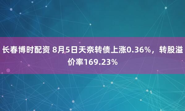 长春博时配资 8月5日天奈转债上涨0.36%，转股溢价率169.23%