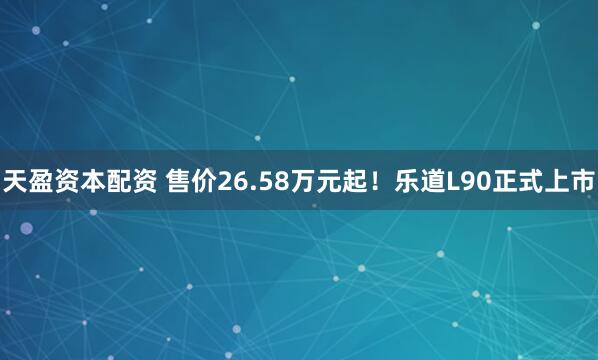 天盈资本配资 售价26.58万元起！乐道L90正式上市