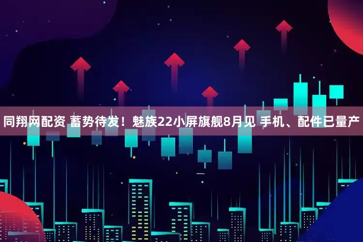 同翔网配资 蓄势待发!魅族22小屏旗舰8月见 手机、配件已量产
