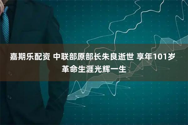 嘉期乐配资 中联部原部长朱良逝世 享年101岁 革命生涯光辉一生