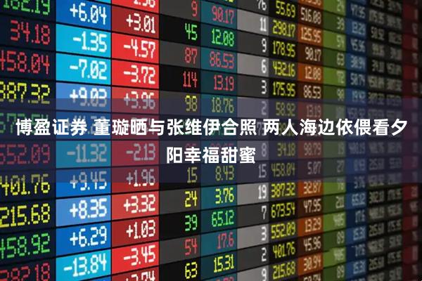 博盈证券 董璇晒与张维伊合照 两人海边依偎看夕阳幸福甜蜜