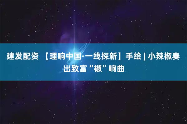 建发配资 【理响中国·一线探新】手绘 | 小辣椒奏出致富“椒”响曲