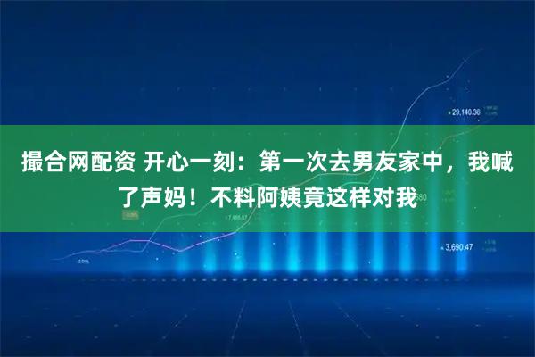 撮合网配资 开心一刻：第一次去男友家中，我喊了声妈！不料阿姨竟这样对我