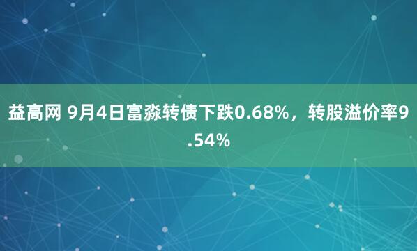 益高网 9月4日富淼转债下跌0.68%，转股溢价率9.54%