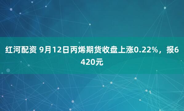 红河配资 9月12日丙烯期货收盘上涨0.22%，报6420元