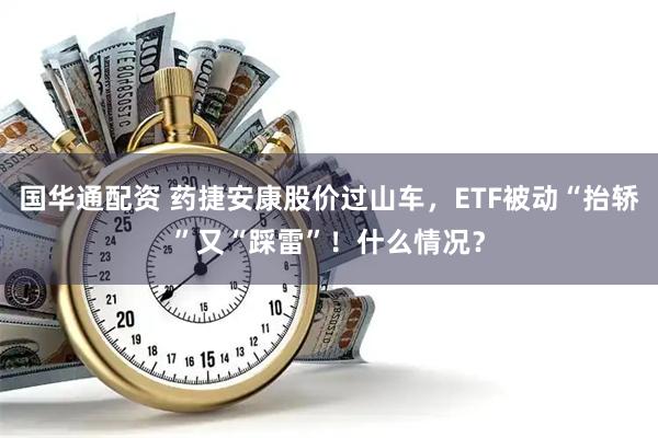 国华通配资 药捷安康股价过山车，ETF被动“抬轿”又“踩雷”！什么情况？