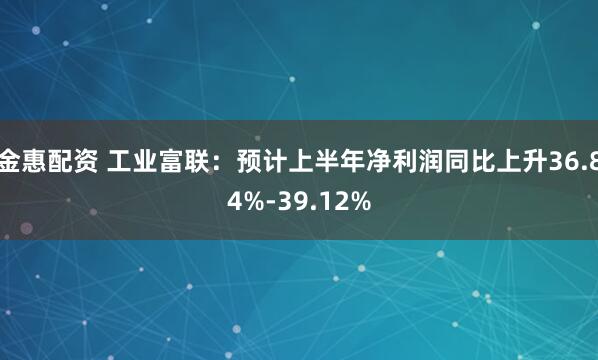 金惠配资 工业富联：预计上半年净利润同比上升36.84%-39.12%