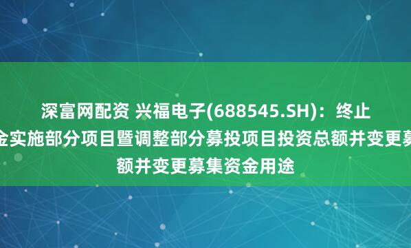 深富网配资 兴福电子(688545.SH)：终止使用募集资金实施部分项目暨调整部分募投项目投资总额并变更募集资金用途