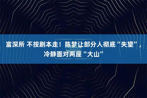富深所 不按剧本走！陈梦让部分人彻底“失望”，冷静面对两座“大山”