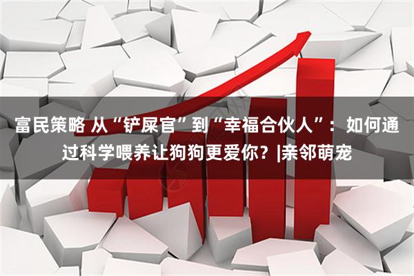 富民策略 从“铲屎官”到“幸福合伙人”：如何通过科学喂养让狗狗更爱你？|亲邻萌宠