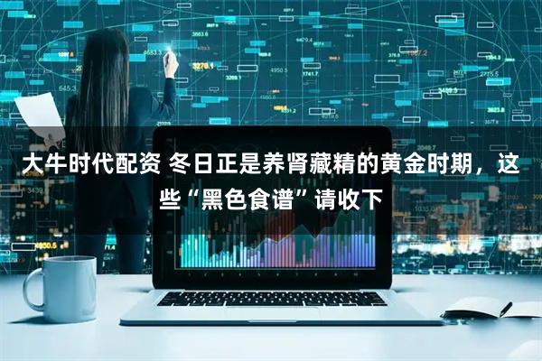 大牛时代配资 冬日正是养肾藏精的黄金时期，这些“黑色食谱”请收下