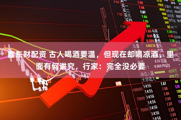 鑫东财配资 古人喝酒要温，但现在却喝凉酒，里面有何讲究，行家：完全没必要