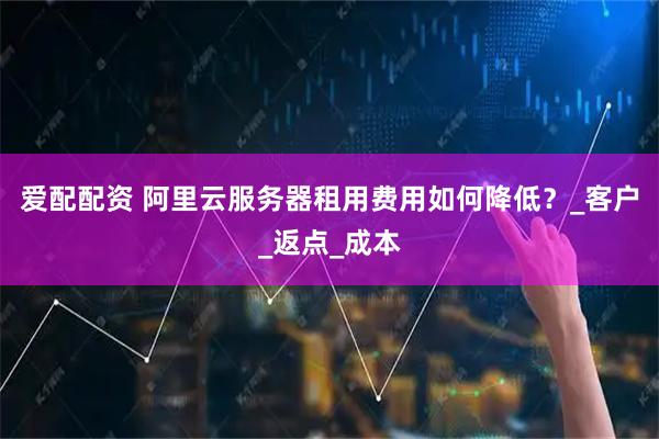 爱配配资 阿里云服务器租用费用如何降低？_客户_返点_成本