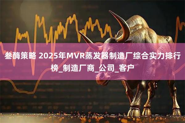 叁酶策略 2025年MVR蒸发器制造厂综合实力排行榜_制造厂商_公司_客户