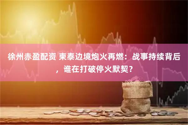 徐州赤盈配资 柬泰边境炮火再燃：战事持续背后，谁在打破停火默契？