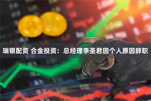 瑞银配资 合金投资：总经理李圣君因个人原因辞职