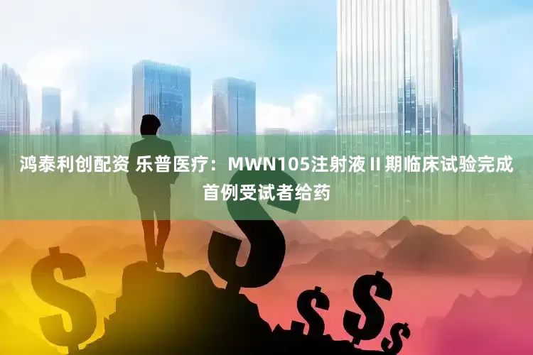 鸿泰利创配资 乐普医疗：MWN105注射液Ⅱ期临床试验完成首例受试者给药