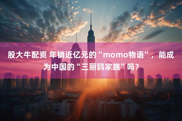 股大牛配资 年销近亿元的“momo物语”，能成为中国的“三丽鸥家族”吗？
