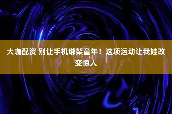 大咖配资 别让手机绑架童年！这项运动让我娃改变惊人