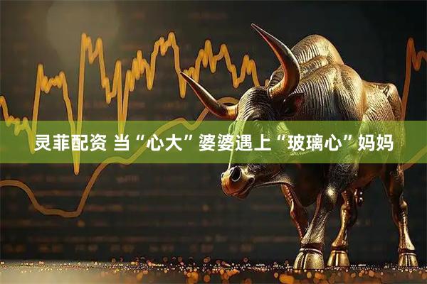 灵菲配资 当“心大”婆婆遇上“玻璃心”妈妈